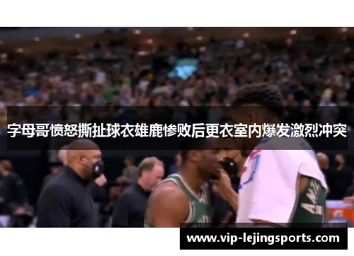字母哥愤怒撕扯球衣雄鹿惨败后更衣室内爆发激烈冲突