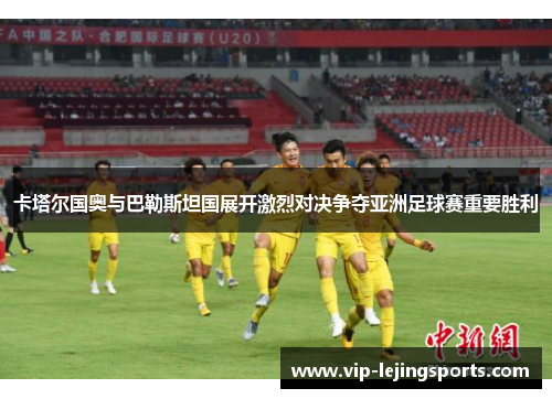 卡塔尔国奥与巴勒斯坦国展开激烈对决争夺亚洲足球赛重要胜利